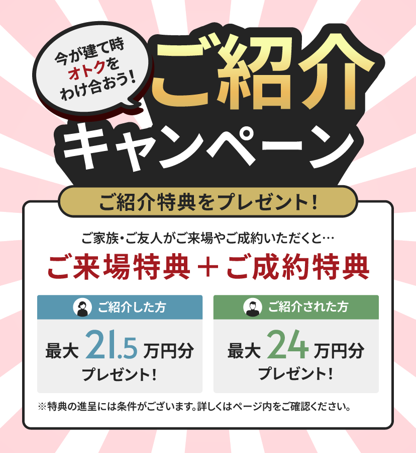今が建て時 オトクをわけ合おう！ ご紹介キャンペーン ご紹介特典をプレゼント！ ご家族・ご友人がご来場やご成約いただくと… ご来場特典＋ご成約特典 ご紹介した方 最大21.5万円分プレゼント！ ご紹介された方 最大24万円分プレゼント！ ※特典の進呈には条件がございます。詳しくはページ内をご確認ください。