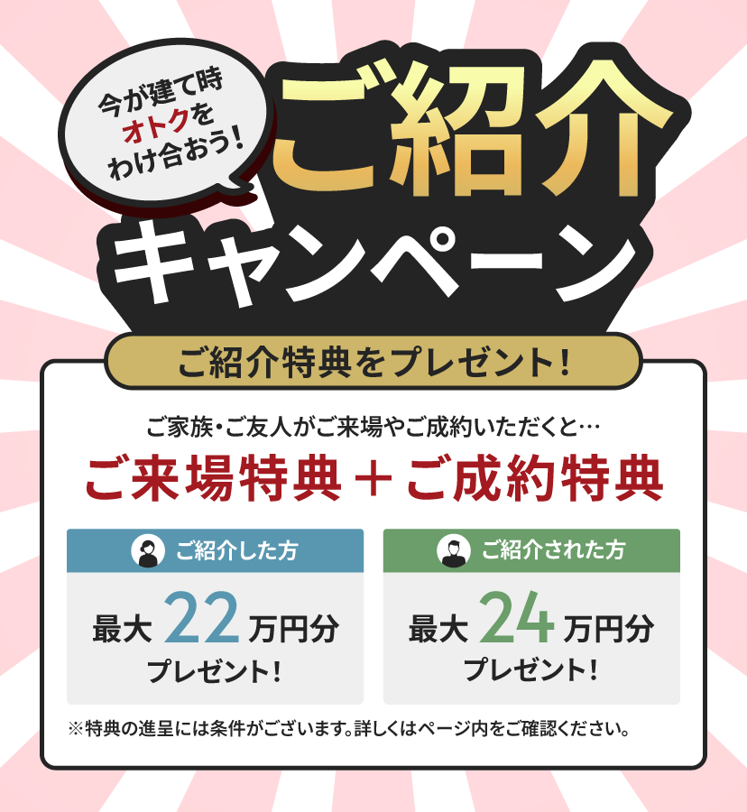 今が建て時 オトクをわけ合おう！ ご紹介キャンペーン ご紹介特典をプレゼント！ ご家族・ご友人がご来場やご成約いただくと… ご来場特典＋ご成約特典 ご紹介した方 最大21.5万円分プレゼント！ ご紹介された方 最大24万円分プレゼント！ ※特典の進呈には条件がございます。詳しくはページ内をご確認ください。