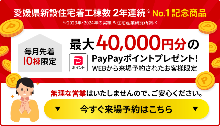 愛媛県新設住宅着工棟数 2年連続No.1 記念商品 毎月先着10棟限定 最大40,000円分のPayPayポイントプレゼント！ WEBから来場予約されたお客様限定 無理な営業はいたしませんので、ご安心ください。 今すぐ来場予約はこちら