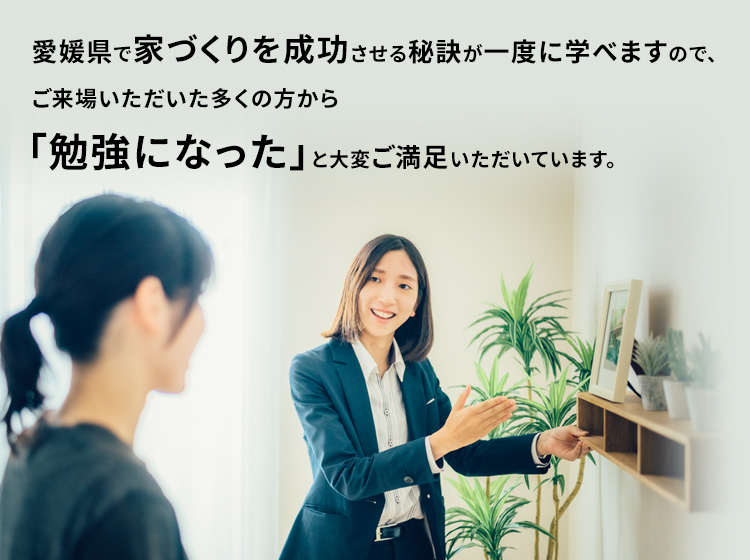 愛媛県で家づくりを成功する秘訣が一度に学べますので、ご来場頂いた多くのお客様に「勉強になった!」と大変ご満足頂いています。